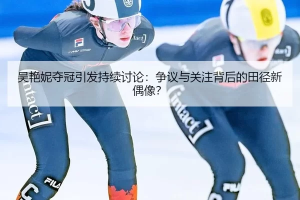吴艳妮夺冠引发持续讨论：争议与关注背后的田径新偶像？